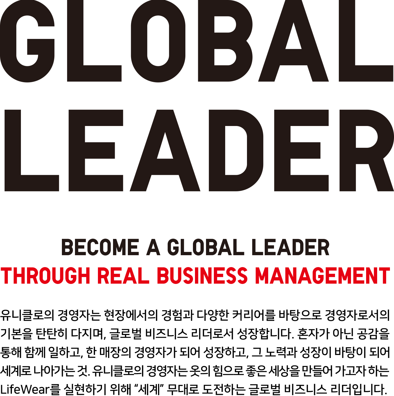 [GLOBAL LEADER] Become a global leader Through real business management : 유니클로의 경영자는 현장에서의 경험과 다양한 커리어를 바탕으로 경영자로서의 기본을 탄탄히 다지며, 글로벌 비즈니스 리더로서 성장합니다. 혼자가 아닌 공감을 통해 함께 일하고, 한 매장의 경영자가 되어 성장하고, 그 노력과 성장이 바탕이 되어 세계로 나아가는 것, 유니클로의 경영자는 옷의 힘으로 좋은 세상을 만들어 가고자 하는 LifeWear를 실현하기 위해 “세계＂무대로 도전하는 글로벌 비즈니스 리더입니다.